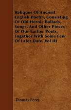 Reliques Of Ancient English Poetry, Consisting Of Old Heroic Ballads, Songs, And Other Pieces Of Our Earlier Poets, Together With Some Few Of Later Date. Vol III