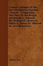 A Short Calendar Of The Feet Of Fines For Norfolk - Part II. - Comprising The Fines Of The Reigns Of Edward II., Edward III., Richard II., Henry IV.,