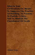 What Is True Civilization; Or, Means To Suppress The Practice Of Duelling, To Prevent, To Punish, Crimes, And To Abolish The Punishment Of Death