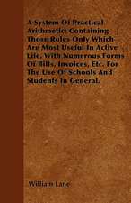 A System Of Practical Arithmetic; Containing Those Rules Only Which Are Most Useful In Active Life. With Numerous Forms Of Bills, Invoices, Etc. For The Use Of Schools And Students In General.