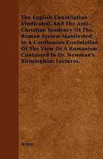 The English Constitution Vindicated, And The Anti-Christian Tendency Of The Roman System Manifested; In A Continuous Confutation Of The View Of A Romanism Contained In Dr. Newman's Birmingham Lectures.