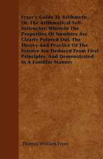 Fryer's Guide To Arithmetic, Or, The Arithmetical Self-Instructor; Wherein The Properties Of Numbers Are Clearly Pointed Out. The Theory And Practice Of The Science Are Deduced From First Principles, And Demonstrated In A Familiar Manner