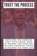 Trust the Process: Applying the Process Nick Saban Used to Become the Greatest College Football Coach in History to Your Life