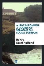 A Lent in London. a Course of Sermons on Social Subjects Organized by the London Branch of the Christian Social Union, and Preached ... During Lent, 1