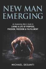 New Man Emerging: An Awakening Man's Guide to Living a Life of Purpose, Passion, Freedom & Fulfillment