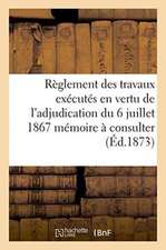 Règlement Des Travaux Exécutés En Vertu de l'Adjudication Du 6 Juillet 1867 Mémoire À Consulter