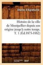 Histoire de La Ville de Montpellier Depuis Son Origine Jusqu'a Notre Temps. T. 1 (Ed.1875-1882)