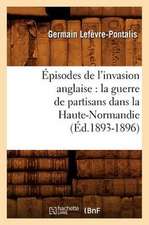 Episodes de L'Invasion Anglaise: La Guerre de Partisans Dans La Haute-Normandie (Ed.1893-1896)