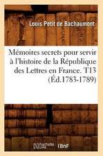 Memoires Secrets Pour Servir A L'Histoire de La Republique Des Lettres En France. T13 (Ed.1783-1789)