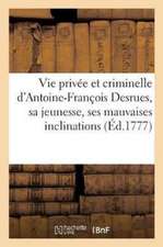 Vie Privée Et Criminelle d'Antoine-François Desrues Contenant Les Particularités de Sa Jeunesse,: Ses Mauvaises Inclinations, Son Insigne Hypocrisie &