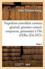 Napoléon Considéré Comme Général, Premier Consul, Empereur, Prisonnier À l'Île d'Elbe: Et À Sainte-Hélène Ou Vie Impartiale de Ce Grand Capitaine. Tom