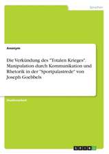 Die Verkundung Des Totalen Krieges. Manipulation Durch Kommunikation Und Rhetorik in Der Sportpalastrede Von Joseph Goebbels