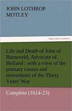 Life and Death of John of Barneveld, Advocate of Holland: With a View of the Primary Causes and Movements of the Thirty Years' War - Complete (1614-23