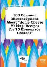 100 Common Misconceptions about Home Cheese Making: Recipes for 75 Homemade Cheeses