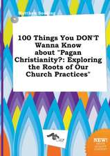 100 Things You Don't Wanna Know about Pagan Christianity?: Exploring the Roots of Our Church Practices