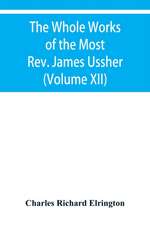 The Whole Works of the Most Rev. James Ussher, lord Archbishop of Armagh, and primate of all Ireland Now for the first time collected with a life of the Author, and an account of his writings (Volume XII)