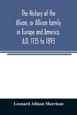 The history of the Alison, or Allison family in Europe and America, A.D. 1135 to 1893; giving an account of the family in Scotland, England, Ireland, Australia, Canada, and the United States