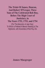 The Trials Of James, Duncan, And Robert M'Gregor, Three Sons Of The Celebrated Rob Roy, Before The High Court Of Justiciary, In The Years 1752, 1753, And 1754 [For The Abduction Of Jean Key]. To Which Is Prefixed A Memoir Relating To The Highlands, With A