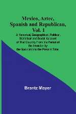 Mexico, Aztec, Spanish and Republican, Vol. 1; A Historical, Geographical, Political, Statistical and Social Account of That Country From the Period of the Invasion by the Spaniards to the Present Time.