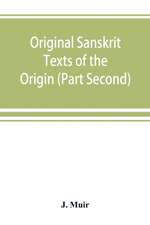 Original Sanskrit Texts of the Origin and history of the people of India, their religion and institutions. (Part Second) The Trans Himalayan Origin of the Hindus, and their Affinity with the western Branches of the Arian Race.